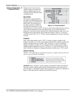 Page 58Section 3: Operation 
3-36   
  User’s Manual      
Settings in the Communications 
submenu define and control how 
single or multiple projectors are 
can link with each other and with a 
controlling device. 
Baud Rates 
The baud rate setting determines 
the speed of communication to and 
from the projector on the RS232 or 
RS422 links. The maximum rate 
for either standard is 115200. Set 
the baud rate to match that of your 
controlling device, such as your PC. If you are unsure about what baud rate to...