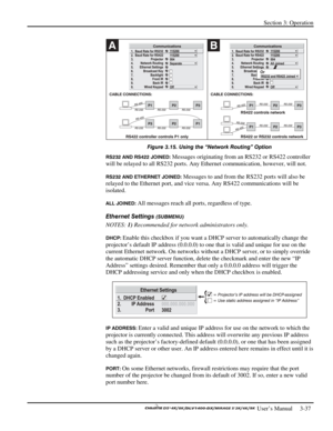 Page 59Section 3: Operation 
 
  
 User’s Manual     3-37. 
 
Figure 3.15. Using the “Network Routing” Option 
RS232 AND RS422 JOINED: Messages originating from an RS232 or RS422 controller 
will be relayed to all RS232 ports. Any Ethernet communication, however, will not. 
RS232 AND ETHERNET JOINED: Messages to and from the RS232 ports will also be 
relayed to the Ethernet port, and vice versa. Any RS422 communications will be 
isolated. 
ALL JOINED: All messages reach all ports, regardless of type. 
Ethernet...