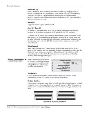 Page 60Section 3: Operation 
3-38   
  User’s Manual      
Broadcast Key 
Enter a checkmark if you want keypad commands sent to any one projector to be 
relayed to all projectors in a serial network. Note that the 
Pr o j key will temporarily 
“override” the effect of a broadcast setting and allow you to control a specific 
projector when necessary. Make sure to remove the Broadcast Key checkmark when 
operating redundant networks.  
Backlight 
Toggle the built-in keypad lighting on/off.  
Front IR / Back IR...