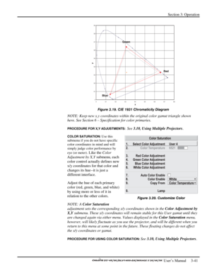 Page 63Section 3: Operation 
 
  
 User’s Manual     3-41. 
 
Figure 3.19. CIE 1931 Chromaticity Diagram 
NOTE: Keep new x,y coordinates within the original color gamut triangle shown 
here. See Section 6 – Specification for color primaries. 
PROCEDURE FOR X,Y ADJUSTMENTS:  See 3.10, Using Multiple Projectors. 
COLOR SATURATION: Use this 
submenu if you do not have specific 
color coordinates in mind and will 
simply judge color performance by 
eye (or meter).
 Like the Color 
Adjustment by X,Y submenu, each...