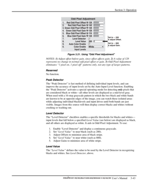 Page 65Section 3: Operation 
 
  
 User’s Manual     3-43. 
 
Figure 3.21. Using “Odd Pixel Adjustment” 
NOTES: 1) Adjust offset before gain, since offset affects gain. 2) A value of 128 
represents no change in normal odd pixel offset or gain. 3) Odd Pixel Adjustment 
eliminates “1 pixel on, 1 pixel off” patterns only, not any type of larger patterns. 
Reserved 
No function. 
Peak Detector 
The “Peak Detector” is fast method of defining individual input levels, and can 
improve the accuracy of input levels set...