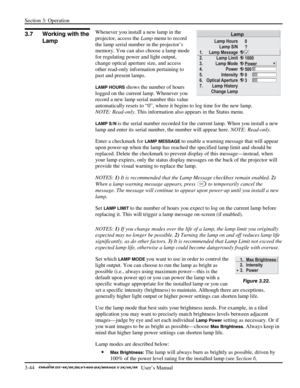Page 66Section 3: Operation 
3-44   
  User’s Manual      
Whenever you install a new lamp in the 
projector, access the Lamp menu to record 
the lamp serial number in the projector’s 
memory. You can also choose a lamp mode 
for regulating power and light output, 
change optical aperture size, and access 
other read-only information pertaining to 
past and present lamps. 
LAMP HOURS shows the number of hours 
logged on the current lamp. Whenever you 
record a new lamp serial number this value 
automatically...
