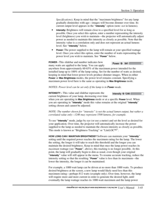 Page 67Section 3: Operation 
 
  
 User’s Manual     3-45. 
Specifications). Keep in mind that the “maximum brightness” for any lamp 
gradually diminishes with age—images will become dimmer over time. Its 
current output level appears in the “
Intensity” option (note: not in lumens). 
• 
Intensity: Brightness will remain close to a specified level for as long as 
possible. Once you select this option, enter a number representing the intensity 
level (brightness) you wish to maintain—the projector will...