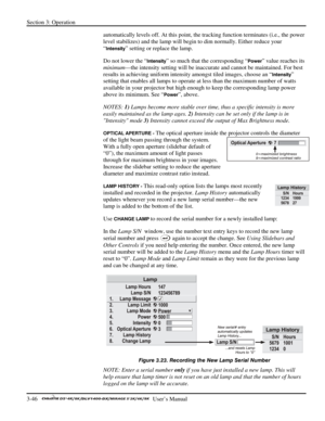Page 68Section 3: Operation 
3-46   
  User’s Manual      
automatically levels off. At this point, the tracking function terminates (i.e., the power 
level stabilizes) and the lamp will begin to dim normally. Either reduce your 
“
Intensity” setting or replace the lamp. 
Do not lower the “
Intensity” so much that the corresponding “Power” value reaches its 
minimum—the intensity setting will be inaccurate and cannot be maintained. For best 
results in achieving uniform intensity amongst tiled images, choose an...