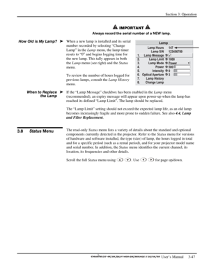 Page 69Section 3: Operation 
 
  
 User’s Manual     3-47. 
 IMPORTANT  
Always record the serial number of a NEW lamp. 
When a new lamp is installed and its serial 
number recorded by selecting “Change 
Lamp” in the Lamp menu, the lamp timer 
resets to “0” and begins logging time for 
the new lamp. This tally appears in both 
the Lamp menu (see right) and the Status 
menu. 
To review the number of hours logged for 
previous lamps, consult the Lamp History 
menu. 
If the “Lamp Message” checkbox has been enabled...