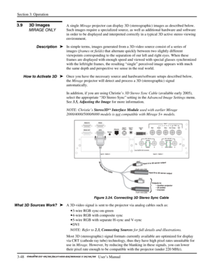 Page 70Section 3: Operation 
3-48   
  User’s Manual      
  
A single Mirage projector can display 3D (stereographic) images as described below. 
Such images require a specialized source, as well as additional hardware and software 
in order to be displayed and interpreted correctly in a typical 3D active stereo viewing 
environment. 
In simple terms, images generated from a 3D-video source consist of a series of 
images (frames or fields) that alternate quickly between two slightly different 
viewpoints...