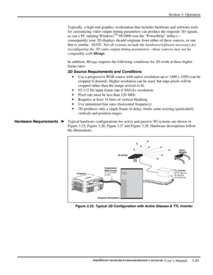 Page 71Section 3: Operation 
 
  
 User’s Manual     3-49. 
Typically, a high-end graphics workstation that includes hardware and software tools 
for customizing video output timing parameters can produce the requisite 3D signals, 
as can a PC running Windows
TM 98/2000 (use the “PowerStrip” utility)—
consequently your 3D displays should originate from either of these sources, or one 
that is similar.  NOTE: Not all systems include the hardware/software necessary for 
reconfiguring the 3D video output timing...