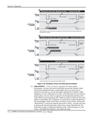 Page 76Section 3: Operation 
3-54   
  User’s Manual      
 
Figure 3.30. Examples of Poor and Ideal Synchronization 
(2) DARK INTERVAL — (note: not always required). For slower gating 
technologies, you may also need to artificially increase the amount of dark 
time between displayed frames so that shutters have even more time to 
open/close and each eye sees the full display intended for it (Figure 3.30B). 
Symptoms are more subtle than cross-talk—if the dark interval is too brief for 
proper gating, you may...