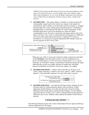 Page 77Section 3: Operation 
 
  
 User’s Manual     3-55. 
NOTES: 1) Increasing the Dark Interval decreases the peak brightness of the 
image. Use only if necessary—you may prefer some color artifacts rather 
than reduced brightness, or vice versa. 2) Higher input frame rates limit the 
range of Dark Interval adjustment. 3) Faster glasses allow a briefer dark 
interval. 
(3) 
3D STEREO SYNC — This option defines 1) whether or not the incoming 3D 
(stereographic) signal locks to the vertical sync output so that...