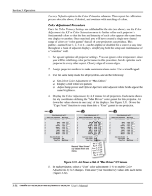 Page 80Section 3: Operation 
3-58   
  User’s Manual      
Factory Defaults option in the Color Primaries submenu. Then repeat the calibration 
process describe above, if desired, and continue with matching of colors. 
Color Adjustment Procedure 
Once the Color Primary Settings are calibrated for the site (see above), use the Color 
Adjustments by X,Y or Color Saturation menu to further refine each projector’s 
fundamental colors so that the hue and intensity of each color appears the same from 
one display to...