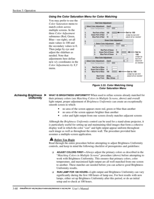 Page 82Section 3: Operation 
3-60   
  User’s Manual      
Using the Color Saturation Menu for Color Matching 
You may prefer to use the 
Color Saturation menu to 
match colors across 
multiple screens. In the 
three Color Adjustment 
submenus (Red, Green, 
Blue—see right), set all 
main values to 100 and 
the secondary values to 0. 
Then judge by eye and 
adjust the slidebars as 
needed. Note that 
adjustments here define 
new x/y coordinates in the 
Color Adjustments by X,Y 
menu. 
 
 
 
 
WHAT IS BRIGHTNESS...