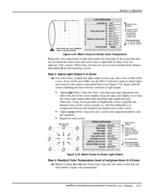 Page 85Section 3: Operation 
 
  
 User’s Manual     3-63. 
 
Figure 3.34. Match Zones to Center Color Temperature 
Repeat the color adjustment of sides and corners for each edge of the screen that does 
not yet match the center (note that each corner is adjustable in either of its two 
adjacent “side” menus). When done, all areas of a given screen should match. Repeat 
Steps 
2a & 2b for all remaining screens. 
Step 3: Adjust Light Output in 8 Zones 
3a) For each screen, compare the light output of each edge...