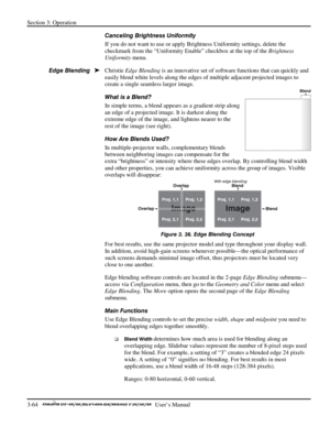 Page 86Section 3: Operation 
3-64   
  User’s Manual      
Canceling Brightness Uniformity 
If you do not want to use or apply Brightness Uniformity settings, delete the 
checkmark from the “Uniformity Enable” checkbox at the top of the Brightness 
Uniformity menu. 
Christie Edge Blending is an innovative set of software functions that can quickly and 
easily blend white levels along the edges of multiple adjacent projected images to 
create a single seamless larger image. 
What is a Blend? 
In simple terms, a...