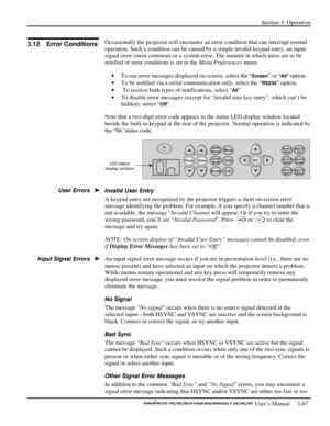 Page 89Section 3: Operation 
 
  
 User’s Manual     3-67. 
Occasionally the projector will encounter an error condition that can interrupt normal 
operation. Such a condition can be caused by a simple invalid keypad entry, an input 
signal error (most common) or a system error. The manner in which users are to be 
notified of error conditions is set in the Menu Preferences menu: 
• To see error messages displayed on-screen, select the “
Screen” or “All” option. 
• To be notified via a serial communication...