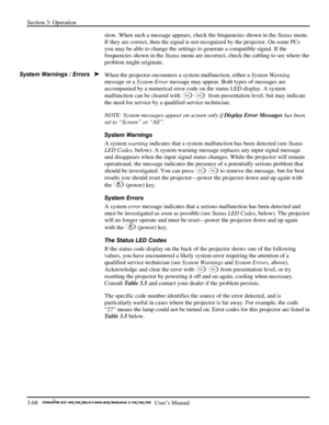 Page 90Section 3: Operation 
3-68   
  User’s Manual      
slow. When such a message appears, check the frequencies shown in the Status menu. 
If they are correct, then the signal is not recognized by the projector. On some PCs 
you may be able to change the settings to generate a compatible signal. If the 
frequencies shown in the Status menu are incorrect, check the cabling to see where the 
problem might originate. 
When the projector encounters a system malfunction, either a System Warning 
message or a...