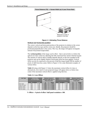 Page 10Section 2: Installation and Setup 
2-6   
  User’s Manual      
 
Figure 2.1. Estimating Throw Distance 
Vertical and horizontal position  
The correct vertical and horizontal position of the projector in relation to the screen 
depends on the lens type and the screen size. Ideally, the projector should be 
positioned perpendicular to the screen. This way, the image will appear rectangular 
instead of keystoned (trapezoidal).  
The vertical position of the image can be offset – that is moved above or...