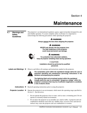 Page 93Section 4 
Maintenance  
 
 User’s Manual     4-1 
 
The projector is an international regulatory agency approved product designed for safe 
and reliable operation. To assure complete safety at all times it is important to 
acknowledge the following precautions while operating the projector.  
 WARNING 
Always remove the lens when shipping the projector. 
 WARNING 
NEVER look directly into the projector lens.  
The high brightness of this projector 
could cause permanent eye damage. 
 WARNING 
For...