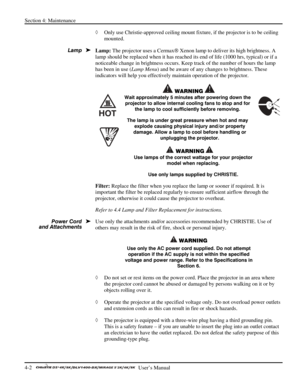 Page 94Section 4: Maintenance 
4-2   
  User’s Manual      
◊ Only use Christie-approved ceiling mount fixture, if the projector is to be ceiling 
mounted.  
Lamp: The projector uses a Cermax Xenon lamp to deliver its high brightness. A 
lamp should be replaced when it has reached its end of life (1000 hrs, typical) or if a 
noticeable change in brightness occurs. Keep track of the number of hours the lamp 
has been in use (Lamp Menu) and be aware of any changes to brightness. These 
indicators will help you...