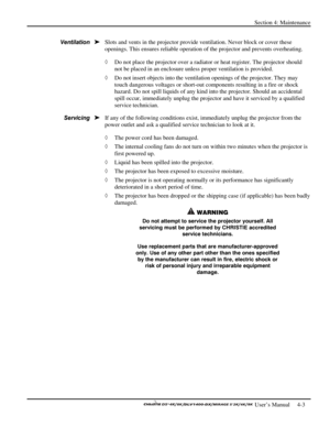 Page 95Section 4: Maintenance 
 
  
 User’s Manual     4-3. 
Slots and vents in the projector provide ventilation. Never block or cover these 
openings. This ensures reliable operation of the projector and prevents overheating.  
◊ Do not place the projector over a radiator or heat register. The projector should 
not be placed in an enclosure unless proper ventilation is provided. 
◊ Do not insert objects into the ventilation openings of the projector. They may 
touch dangerous voltages or short-out components...