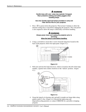 Page 98Section 4: Maintenance 
4-6   
  User’s Manual      
 
 WARNING 
Handle lamp with care. Lamp may explode if dropped. 
Wear protective clothing and safety goggles when 
handling lamps. 
Use only Christie approved lamps provided in Lamp and 
Filter Service Kits for your projector. 
1. Press  to power down the projector. Wait at least 5 minutes to allow the 
internal cooling fans to stop before unplugging the projector. This wait period 
is also required to allow the lamp to sufficiently cool before...