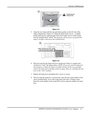 Page 99Section 4: Maintenance 
 
  
 User’s Manual     4-7. 
 
Figure 4.4. 
5.  Align the new lamp with the top and bottom guides on the left side of the 
lamp compartment. (Figure 4.5.) Slide the lamp all the way in – a slightly 
harder push may be required right at the end to make sure it is fully seated 
into the terminal block. NOTE: The projector will not power up again if the 
lamp is not fully connected to the terminal block.   
 
Figure 4.5. 
6.  Pull (out) and turn the lamp lock lever (turned up in...