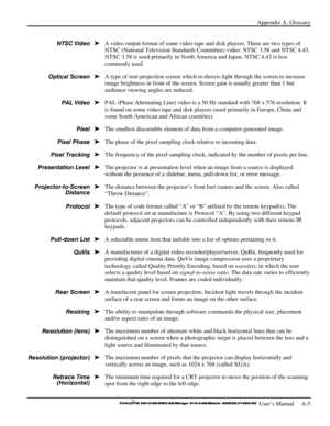 Page 117Appendix A: Glossary 
 
 User’s Manual     A-5 
 
A video output format of some video tape and disk players. There are two types of 
NTSC (National Television Standards Committee) video: NTSC 3.58 and NTSC 4.43. 
NTSC 3.58 is used primarily in North America and Japan. NTSC 4.43 is less 
commonly used. 
A type of rear-projection screen which re-directs light through the screen to increase 
image brightness in front of the screen. Screen gain is usually greater than 1 but 
audience viewing angles are...