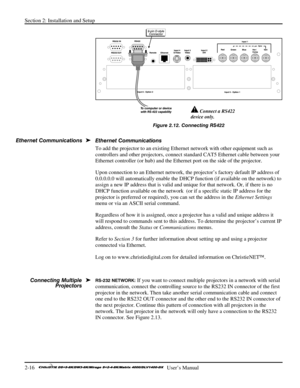 Page 22Section 2: Installation and Setup 
2-16   
  User’s Manual      
 
Figure 2.12. Connecting RS422 
 
Ethernet Communications 
To add the projector to an existing Ethernet network with other equipment such as 
controllers and other projectors, connect standard CAT5 Ethernet cable between your 
Ethernet controller (or hub) and the Ethernet port on the side of the projector. 
Upon connection to an Ethernet network, the projector’s factory default IP address of 
0.0.0.0.0 will automatically enable the DHCP...