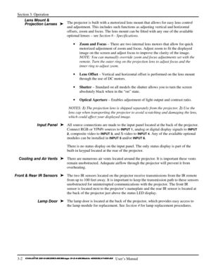 Page 28Section 3: Operation 
3-2   
  User’s Manual      
The projector is built with a motorized lens mount that allows for easy lens control 
and adjustment. This includes such functions as adjusting vertical and horizontal 
offsets, zoom and focus. The lens mount can be fitted with any one of the available 
optional lenses – see Section 6 - Specifications.  
• Zoom and Focus – There are two internal lens motors that allow for quick 
motorized adjustment of zoom and focus. Adjust zoom to fit the displayed...