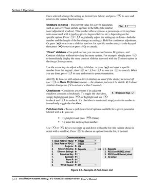 Page 38Section 3: Operation 
3-12   
  User’s Manual      
Once selected, change the setting as desired (see below) and press  to save and 
return to the current function menu. 
Slidebars in menus – The current value for a given parameter, 
such as size or vertical stretch, appears to the left of its slidebar 
icon (adjustment window). This number often expresses a percentage, or it may have 
units associated with it (such as pixels, degrees Kelvin, etc.), depending on the 
specific option. Press 
 to gradually...