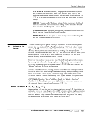 Page 45Section 3: Operation 
 
  
 User’s Manual     3-19. 
• AUTO SOURCE: If checked, (default), the projector can automatically locate 
this channel when an incoming input signal matches. If not checked, the 
projector can locate the selected channel only when it is directly selected via 
C han nel on the keypad—and a change in input signal will not result in a channel 
change. 
• 
LOCKED: If checked, all of the image settings for this channel are disabled. If 
unchecked (default), all available image...