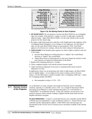 Page 88Section 3: Operation 
3-62   
  User’s Manual      
 
Figure 3.35. Set Starting Points for Each Projector 
4. SET BLEND WIDTH: On one projector, increase the Blend Width for an overlapping 
edge (for example, if the projector’s image is on left, its right edge overlaps the 
adjacent image—adjust Right Blend Width). Use the same setting on the second 
projector for this shared edge. 
5.  Re-adjust width (both projectors) until the overly bright band at the midpoint of the 
overlapping blends disappears or...