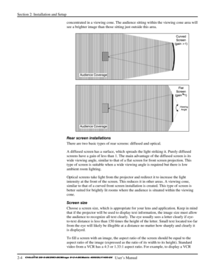 Page 10Section 2: Installation and Setup 
2-4   
  User’s Manual      
concentrated in a viewing cone. The audience sitting within the viewing cone area will 
see a brighter image than those sitting just outside this area.  
 
 
Rear screen installations 
There are two basic types of rear screens: diffused and optical.  
A diffused screen has a surface, which spreads the light striking it. Purely diffused 
screens have a gain of less than 1. The main advantage of the diffused screen is its 
wide viewing angle,...