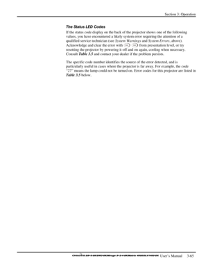 Page 91Section 3: Operation 
 
  
 User’s Manual     3-65. 
The Status LED Codes 
If the status code display on the back of the projector shows one of the following 
values, you have encountered a likely system error requiring the attention of a 
qualified service technician (see System Warnings and System Errors, above). 
Acknowledge and clear the error with 
Ex i t Ex i t from presentation level, or try 
resetting the projector by powering it off and on again, cooling when necessary. 
Consult Table 3.5 and...