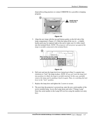 Page 99Section 4: Maintenance 
 
  
 User’s Manual     4-7. 
disposal/recycling practices or contact CHRISTIE for a possible re-lamping 
program. 
 
Figure 4.4. 
5.  Align the new lamp with the top and bottom guides on the left side of the 
lamp compartment. (Figure 4.5.) Slide the lamp all the way in – a slightly 
harder push may be required right at the end to make sure it is fully seated 
into the terminal block. NOTE: The projector will not power up again if the 
lamp is not fully connected to the terminal...