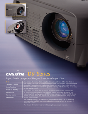 Page 1DS
+
Series
Bright, Detailed Images and Plenty of Power in a Compact Size
The Christie DS+Series offers exceptional image quality and detail in a choice of 
two compact packages for pure presentation power. The smallest, highperformance3chip DLP
TMproduct on the market, the Christie DS+Series offers 6,500 or 8,500
ANSI lumens and the pinnacle of image color accuracy and adjustability – in an easy
to use, flexible format. 
The Christie DS
+Series features SXGA+resolution and a variable contrast ratio 
of...