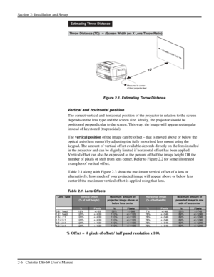 Page 12Section 2: Installation and Setup 
2-6   Christie DS+60 User’s Manual  
 
Figure 2.1. Estimating Throw Distance 
 
Vertical and horizontal position  
The correct vertical and horizontal position of the projector in relation to the screen 
depends on the lens type and the screen size. Ideally, the projector should be 
positioned perpendicular to the screen. This way, the image will appear rectangular 
instead of keystoned (trapezoidal).  
The vertical position of the image can be offset – that is moved...