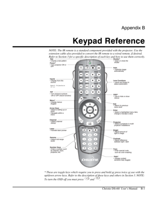 Page 111Appendix B 
Keypad Reference 
 
   Christie DS+60  User’s Manual     B-1 
NOTE: The IR remote is a standard component provided with the projector. Use the 
extension cable also provided to convert the IR remote to a wired remote, if desired.  
Refer to Section 3 for a specific description of each key and how to use them correctly. 
 
* These are toggle keys which require you to press and hold or
 press twice or use with the 
up/down arrow keys. Refer to the description of these keys and others in Section...