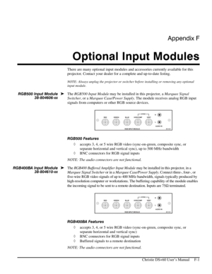 Page 125Appendix F 
Optional Input Modules 
 
   Christie DS+60 User’s Manual     F-1 
There are many optional input modules and accessories currently available for this 
projector. Contact your dealer for a complete and up-to-date listing. 
NOTE: Always unplug the projector or switcher before installing or removing any optional 
input module. 
 
The RGB500 Input Module may be installed in this projector, a Marquee Signal 
Switcher, or a Marquee Case/Power Supply. The module receives analog RGB input 
signals...