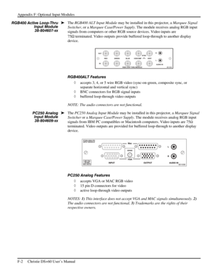 Page 126Appendix F: Optional Input Modules 
F-2     Christie DS+60 User’s Manual      
The RGB400 ALT Input Module may be installed in this projector, a Marquee Signal 
Switcher, or a Marquee Case/Power Supply. The module receives analog RGB input 
signals from computers or other RGB source devices. Video inputs are 
75Ω
 terminated. Video outputs provide buffered loop-through to another display 
device. 
 
RGB400ALT Features 
◊ accepts 3, 4, or 5 wire RGB video (sync-on-green, composite sync, or 
separate...