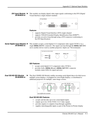 Page 127Appendix F: Optional Input Modules 
 
   Christie DS+60 User’s Manual     F-3  
 
This module can display digital video input signals conforming to the DVI (Digital 
Visual Interface) single-channel standard. 
 
Features 
◊ supports Digital Visual Interface (DVI) single-channel  
◊ supports VESA Extended Display Identification Data (EDID)  
◊ provides an active-loop-through using a DVI connector (conforming to 
the DVI Specification) 
 
 
This module accepts a serial digital 4:2:2 component video...