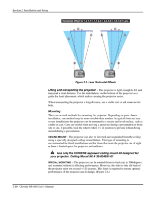 Page 16Section 2: Installation and Setup 
2-10   Christie DS+60 User’s Manual  
 
 
Figure 2.5. Lens Horizontal Offsets 
 
Lifting and transporting the projector – The projector is light enough to lift and 
transport a short distance. Use the indentations on the bottom of the projector as a 
guide for hand placement, which makes carrying the projector easier. 
When transporting the projector a long distance, use a stable cart or ask someone for 
help. 
Mounting  
There are several methods for mounting the...