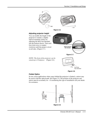 Page 17Section 2: Installation and Setup 
 
Christie DS+60 User’s Manual     2-11  
                      
Figure 2.6. 
Adjusting projector height  
You can modify the height of the 
projector to remedy a slightly 
unlevel mounting surface by 
adjusting the three feet threaded 
into the bottom chassis. Turn each 
foot clock-wise or counter-
clockwise until the project is level 
on all sides. (Figure 2.7.)  
 
 
 
NOTE: The front of the projector can be 
raised up to 10 degrees.    (Figure 2.8.) 
 
 
 
Folded...