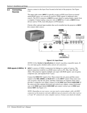 Page 18Section 2: Installation and Setup 
2-12   Christie DS+60 User’s Manual  
Sources connect to the Input Panel located at the back of the projector. See Figure 
2.10. 
The upper right corner (
INPUT 1) typically accepts an RGB signal from an external 
analog RGB source, or it can also be used for YPbPr signals or additional video 
sources. The DVI-I connector at 
INPUT 2 accepts digital or analog display signals from 
a computer. Connect analog composite video at 
INPUT 3 or S-video at INPUT 4 from 
devices...