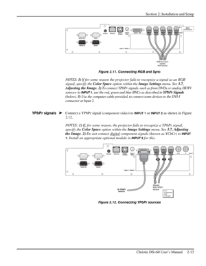 Page 19Section 2: Installation and Setup 
 
Christie DS+60 User’s Manual     2-13  
 
Figure 2.11. Connecting RGB and Sync 
NOTES: 1) If for some reason the projector fails to recognize a signal as an RGB 
signal, specify the Color Space option within the Image Settings menu. See 3.7, 
Adjusting the Image. 2) To connect YPbPr signals–such as from DVDs or analog HDTV 
sources–to 
INPUT 1, use the red, green and blue BNCs as described in YPbPr Signals 
(below). 3) Use the computer cable provided, to connect some...