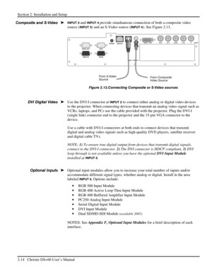 Page 20Section 2: Installation and Setup 
2-14   Christie DS+60 User’s Manual  
INPUT 3 and INPUT 4 provide simultaneous connection of both a composite video 
source (
INPUT 3) and an S-Video source (INPUT 4). See Figure 2.13. 
 
Figure 2.13.Connecting Composite or S-Video sources 
 
Use the DVI-I connector at 
INPUT 2 to connect either analog or digital video devices 
to the projector. When connecting devices that transmit an analog video signal such as 
VCRs, laptops, and PCs use the cable provided with the...