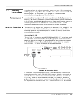 Page 21Section 2: Installation and Setup 
 
Christie DS+60 User’s Manual     2-15  
 
As an alternative to the projector’s keypad or remote, you may wish to communicate 
with the projector using a PC or other controller. Such a device sends commands and 
receives feedback via serial links (RS232 and RS422), Ethernet or GPIO 
communications to the projector, all described below. 
As desired, direct the projector’s IR remote keypad towards the display screen or the 
projector’s IR sensors. Alternatively, connect...