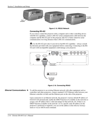 Page 22Section 2: Installation and Setup 
2-16   Christie DS+60 User’s Manual  
 
Figure 2.15. RS232 Network 
Connecting RS-422 
If you wish to control the projector with a computer and or other controlling device 
with RS-422 capability, connect a RS-422 serial communication cable between the 
computer and the RS-422 port on the projector. RS-422 is better suited for serial 
communication over long distances then is RS-232 communication.  
 Use the RS-422 port only if your device had RS-422 capability – always...