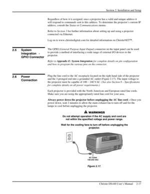 Page 23Section 2: Installation and Setup 
 
Christie DS+60 User’s Manual     2-17  
Regardless of how it is assigned, once a projector has a valid and unique address it 
will respond to commands sent to this address. To determine the projector’s current IP 
address, consult the Status or Communications menus. 
Refer to Section 3 for further information about setting up and using a projector 
connected via Ethernet. 
Log on to www.christiedigital.com for detailed information on ChristieNET. 
 
The GPIO (General...