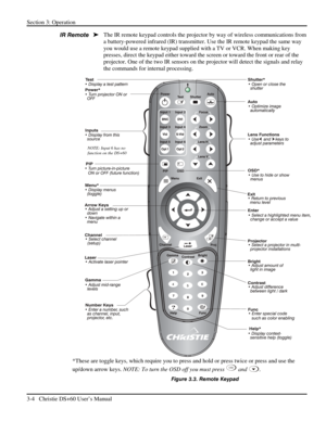 Page 28Section 3: Operation 
3-4   Christie DS+60 User’s Manual  
The IR remote keypad controls the projector by way of wireless communications from 
a battery-powered infrared (IR) transmitter. Use the IR remote keypad the same way 
you would use a remote keypad supplied with a TV or VCR. When making key 
presses, direct the keypad either toward the screen or toward the front or rear of the 
projector. One of the two IR sensors on the projector will detect the signals and relay 
the commands for internal...