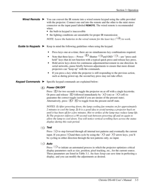 Page 29Section 3: Operation 
 
Christie DS+60 User’s Manual     3-5  
 
You can convert the IR remote into a wired remote keypad using the cable provided 
with the projector. Connect one end into the remote and the other to the mini stereo 
connector on the input panel labeled 
REMOTE. The wired remote is recommended 
when: 
• the built-in keypad is inaccessible 
• the lighting conditions are unsuitable for proper IR transmission 
NOTE: Leave the batteries in the wired remote for the laser key (
) to work....